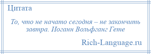 
    То, что не начато сегодня – не закончить завтра. Иоганн Вольфганг Гете