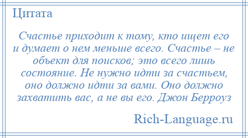 
    Счастье приходит к тому, кто ищет его и думает о нем меньше всего. Счастье – не объект для поисков; это всего лишь состояние. Не нужно идти за счастьем, оно должно идти за вами. Оно должно захватить вас, а не вы его. Джон Берроуз