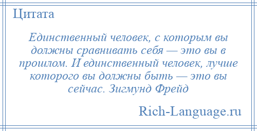 
    Единственный человек, с которым вы должны сравнивать себя — это вы в прошлом. И единственный человек, лучше которого вы должны быть — это вы сейчас. Зигмунд Фрейд