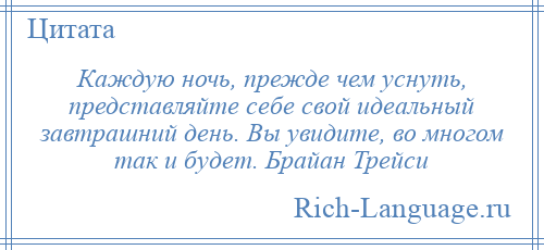 
    Каждую ночь, прежде чем уснуть, представляйте себе свой идеальный завтрашний день. Вы увидите, во многом так и будет. Брайан Трейси