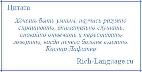 
    Хочешь быть умным, научись разумно спрашивать, внимательно слушать, спокойно отвечать и переставать говорить, когда нечего больше сказать. Каспар Лафатер