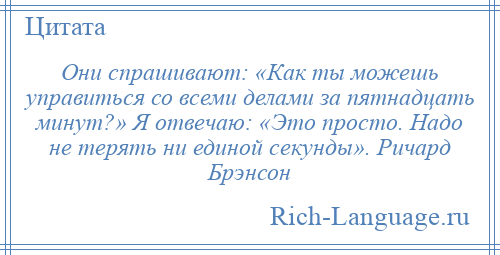 
    Они спрашивают: «Как ты можешь управиться со всеми делами за пятнадцать минут?» Я отвечаю: «Это просто. Надо не терять ни единой секунды». Ричард Брэнсон