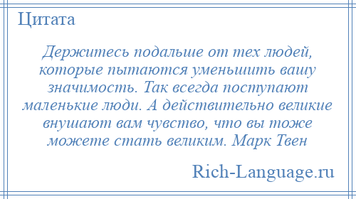 
    Держитесь подальше от тех людей, которые пытаются уменьшить вашу значимость. Так всегда поступают маленькие люди. А действительно великие внушают вам чувство, что вы тоже можете стать великим. Марк Твен
