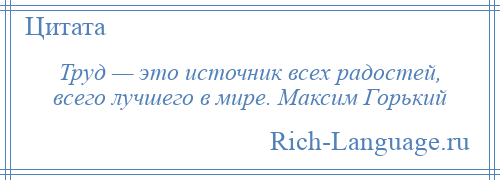 
    Труд — это источник всех радостей, всего лучшего в мире. Максим Горький