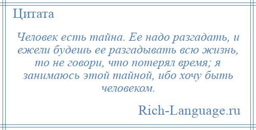 
    Человек есть тайна. Ее надо разгадать, и ежели будешь ее разгадывать всю жизнь, то не говори, что потерял время; я занимаюсь этой тайной, ибо хочу быть человеком.