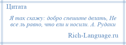 
    Я так скажу: добро спешите делать, Не все ль равно, что ели и носили. А. Рудаки