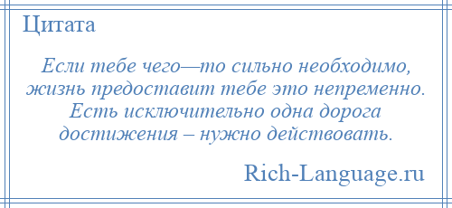 
    Если тебе чего—то сильно необходимо, жизнь предоставит тебе это непременно. Есть исключительно одна дорога достижения – нужно действовать.