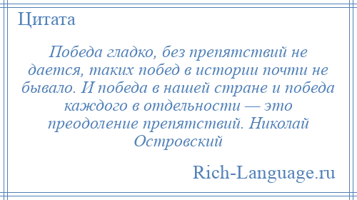 
    Победа гладко, без препятствий не дается, таких побед в истории почти не бывало. И победа в нашей стране и победа каждого в отдельности — это преодоление препятствий. Николай Островский