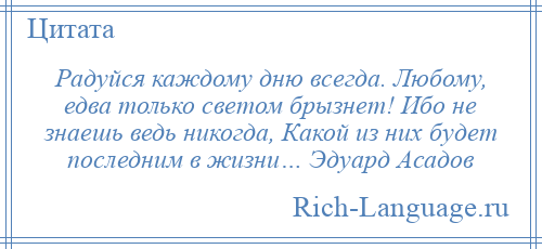 
    Радуйся каждому дню всегда. Любому, едва только светом брызнет! Ибо не знаешь ведь никогда, Какой из них будет последним в жизни… Эдуард Асадов