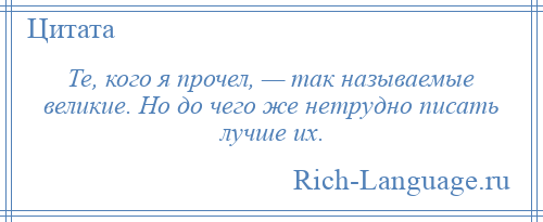 
    Те, кого я прочел, — так называемые великие. Но до чего же нетрудно писать лучше их.