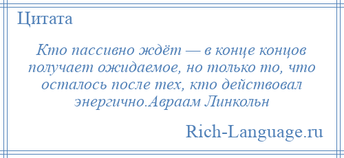 
    Кто пассивно ждёт — в конце концов получает ожидаемое, но только то, что осталось после тех, кто действовал энергично.Авраам Линкольн