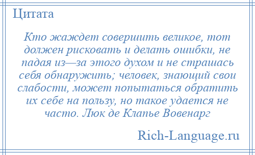 
    Кто жаждет совершить великое, тот должен рисковать и делать ошибки, не падая из—за этого духом и не страшась себя обнаружить; человек, знающий свои слабости, может попытаться обратить их себе на пользу, но такое удается не часто. Люк де Клапье Вовенарг