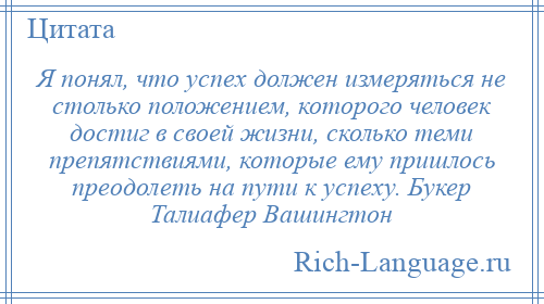 
    Я понял, что успех должен измеряться не столько положением, которого человек достиг в своей жизни, сколько теми препятствиями, которые ему пришлось преодолеть на пути к успеху. Букер Талиафер Вашингтон