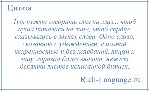 
    Тут нужно говорить глаз на глаз... чтоб душа читалась на лице, чтоб сердце сказывалось в звуках слова. Одно слово, сказанное с убеждением, с полной искренностью и без колебаний, лицом к лицу, гораздо более значит, нежели десятки листов исписанной бумаги.