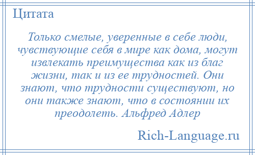
    Только смелые, уверенные в себе люди, чувствующие себя в мире как дома, могут извлекать преимущества как из благ жизни, так и из ее трудностей. Они знают, что трудности существуют, но они также знают, что в состоянии их преодолеть. Альфред Адлер