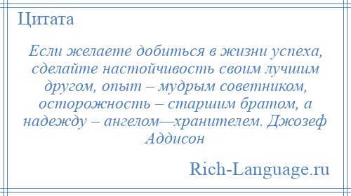 
    Если желаете добиться в жизни успеха, сделайте настойчивость своим лучшим другом, опыт – мудрым советником, осторожность – старшим братом, а надежду – ангелом—хранителем. Джозеф Аддисон