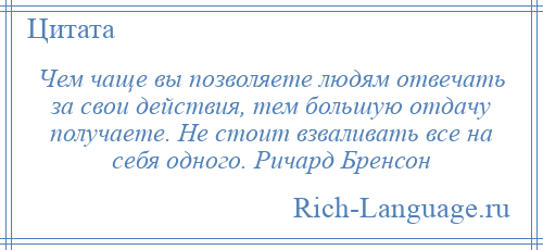 
    Чем чаще вы позволяете людям отвечать за свои действия, тем большую отдачу получаете. Не стоит взваливать все на себя одного. Ричард Бренсон