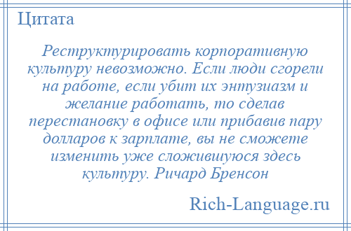 
    Реструктурировать корпоративную культуру невозможно. Если люди сгорели на работе, если убит их энтузиазм и желание работать, то сделав перестановку в офисе или прибавив пару долларов к зарплате, вы не сможете изменить уже сложившуюся здесь культуру. Ричард Бренсон