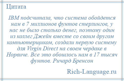 
    IBM подсчитала, что система обойдется нам в 7 миллионов фунтов стерлингов, у нас не было столько денег, поэтому один из коллег Джейн вместе со своим другом компьютерщиком, создали первую систему для Virgin Direct на своем чердаке в Норвиче. Все это обошлось нам в 17 тысяч фунтов. Ричард Бренсон