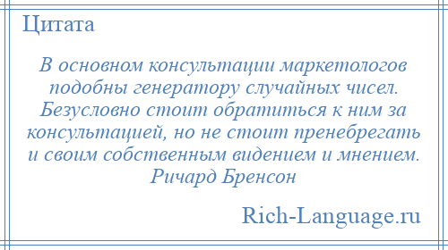 
    В основном консультации маркетологов подобны генератору случайных чисел. Безусловно стоит обратиться к ним за консультацией, но не стоит пренебрегать и своим собственным видением и мнением. Ричард Бренсон