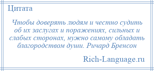 
    Чтобы доверять людям и честно судить об их заслугах и поражениях, сильных и слабых сторонах, нужно самому обладать благородством души. Ричард Бренсон