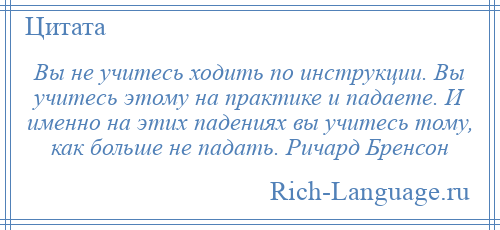 
    Вы не учитесь ходить по инструкции. Вы учитесь этому на практике и падаете. И именно на этих падениях вы учитесь тому, как больше не падать. Ричард Бренсон