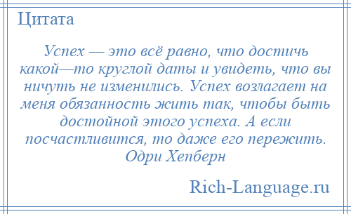 
    Успех — это всё равно, что достичь какой—то круглой даты и увидеть, что вы ничуть не изменились. Успех возлагает на меня обязанность жить так, чтобы быть достойной этого успеха. А если посчастливится, то даже его пережить. Одри Хепберн