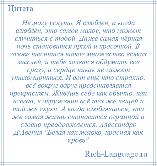 
    Не могу уснуть. Я влюблён, а когда влюблён, это самое малое, что может случиться с тобой. Даже самая чёрная ночь становится яркой и красочной. В голове теснится такое множество всяких мыслей, и тебе хочется обдумать всё сразу, и сердце никак не может утихомириться. И вот ещё что странно: всё вокруг вдруг представляется прекрасным. Живёшь себе как обычно, как всегда, в окружении всё тех же вещей и той же скуки. А когда влюбляешься, эта же самая жизнь становится огромной и словно преображается. Алессандро Д'Авения Белая как молоко, красная как кровь 