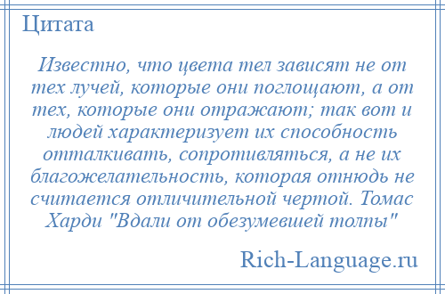 
    Известно, что цвета тел зависят не от тех лучей, которые они поглощают, а от тех, которые они отражают; так вот и людей характеризует их способность отталкивать, сопротивляться, а не их благожелательность, которая отнюдь не считается отличительной чертой. Томас Харди Вдали от обезумевшей толпы 