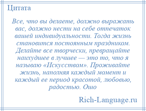 
    Все, что вы делаете, должно выражать вас, должно нести на себе отпечаток вашей индивидуальности. Тогда жизнь становится постоянным праздником. Делайте все творчески, превращайте наихудшее в лучшее — это то, что я называю «Искусством». Проживайте жизнь, наполняя каждый момент и каждый ее период красотой, любовью, радостью. Ошо