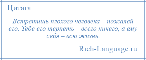 
    Встретишь плохого человека – пожалей его. Тебе его терпеть – всего ничего, а ему себя – всю жизнь.