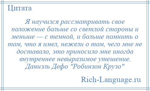 
    Я научился рассматривать свое положение больше со светлой стороны и меньше — с темной, и больше помнить о том, что я имел, нежели о том, чего мне не доставало, это приносило мне иногда внутреннее невыразимое утешение. Даниэль Дефо Робинзон Крузо 