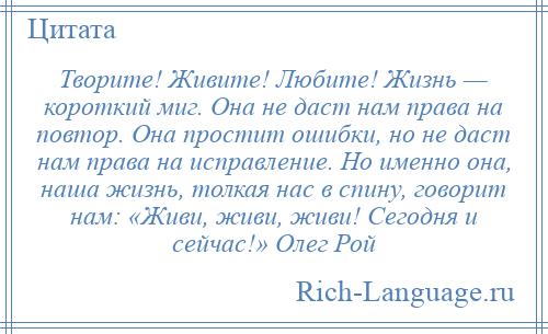 
    Творите! Живите! Любите! Жизнь — короткий миг. Она не даст нам права на повтор. Она простит ошибки, но не даст нам права на исправление. Но именно она, наша жизнь, толкая нас в спину, говорит нам: «Живи, живи, живи! Сегодня и сейчас!» Олег Рой