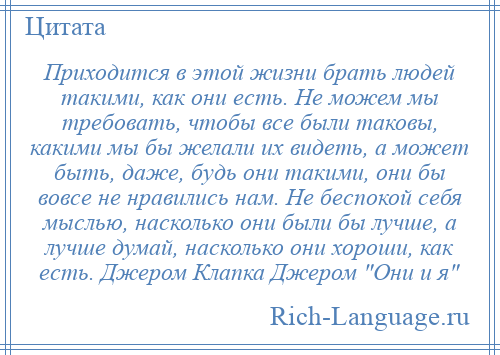 
    Приходится в этой жизни брать людей такими, как они есть. Не можем мы требовать, чтобы все были таковы, какими мы бы желали их видеть, а может быть, даже, будь они такими, они бы вовсе не нравились нам. Не беспокой себя мыслью, насколько они были бы лучше, а лучше думай, насколько они хороши, как есть. Джером Клапка Джером Они и я 