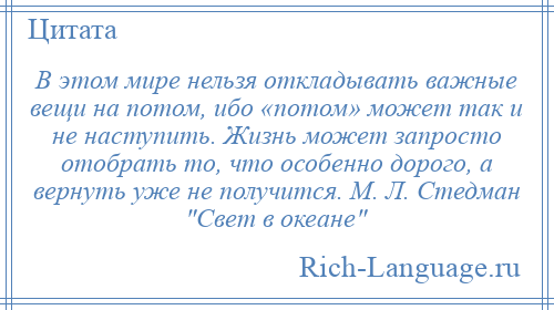 
    В этом мире нельзя откладывать важные вещи на потом, ибо «потом» может так и не наступить. Жизнь может запросто отобрать то, что особенно дорого, а вернуть уже не получится. М. Л. Стедман Свет в океане 