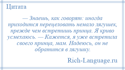 
    — Знаешь, как говорят: иногда приходится перецеловать немало лягушек, прежде чем встретишь принца. Я криво усмехаюсь. — Кажется, я уже встретила своего принца, мам. Надеюсь, он не обратится в лягушку.