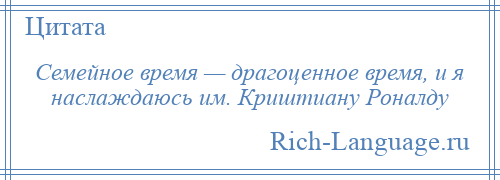 
    Семейное время — драгоценное время, и я наслаждаюсь им. Криштиану Роналду