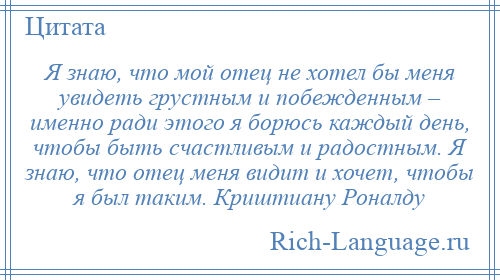 
    Я знаю, что мой отец не хотел бы меня увидеть грустным и побежденным – именно ради этого я борюсь каждый день, чтобы быть счастливым и радостным. Я знаю, что отец меня видит и хочет, чтобы я был таким. Криштиану Роналду