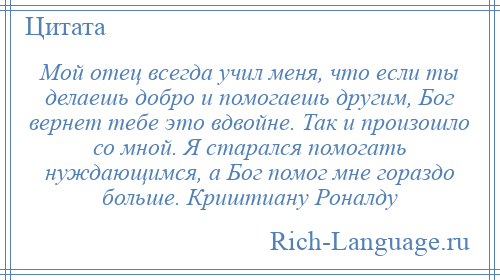 
    Мой отец всегда учил меня, что если ты делаешь добро и помогаешь другим, Бог вернет тебе это вдвойне. Так и произошло со мной. Я старался помогать нуждающимся, а Бог помог мне гораздо больше. Криштиану Роналду