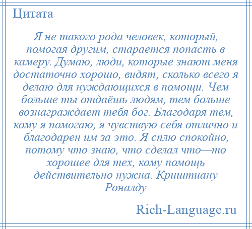 
    Я не такого рода человек, который, помогая другим, старается попасть в камеру. Думаю, люди, которые знают меня достаточно хорошо, видят, сколько всего я делаю для нуждающихся в помощи. Чем больше ты отдаёшь людям, тем больше вознаграждает тебя бог. Благодаря тем, кому я помогаю, я чувствую себя отлично и благодарен им за это. Я сплю спокойно, потому что знаю, что сделал что—то хорошее для тех, кому помощь действительно нужна. Криштиану Роналду