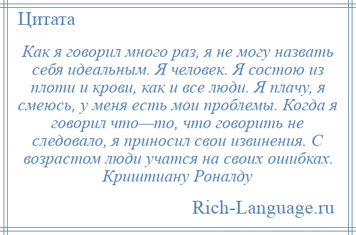 
    Как я говорил много раз, я не могу назвать себя идеальным. Я человек. Я состою из плоти и крови, как и все люди. Я плачу, я смеюсь, у меня есть мои проблемы. Когда я говорил что—то, что говорить не следовало, я приносил свои извинения. С возрастом люди учатся на своих ошибках. Криштиану Роналду