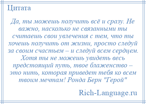 
    Да, ты можешь получить всё и сразу. Не важно, насколько не связанными ты считаешь свои увлечения с тем, что ты хочешь получить от жизни, просто следуй за своим счастьем – и следуй всем сердцем. Хотя ты не можешь увидеть весь предстоящий путь, твое блаженство – это нить, которая приведет тебя ко всем твоим мечтам! Ронда Берн Герой 