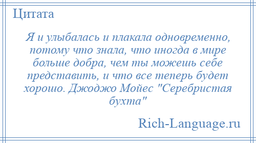 
    Я и улыбалась и плакала одновременно, потому что знала, что иногда в мире больше добра, чем ты можешь себе представить, и что все теперь будет хорошо. Джоджо Мойес Серебристая бухта 