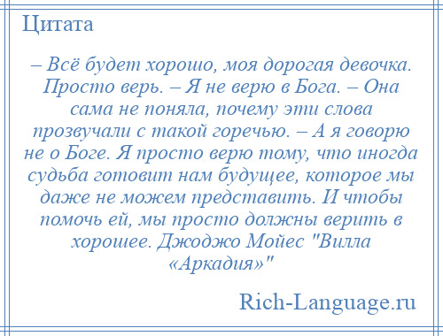 
    – Всё будет хорошо, моя дорогая девочка. Просто верь. – Я не верю в Бога. – Она сама не поняла, почему эти слова прозвучали с такой горечью. – А я говорю не о Боге. Я просто верю тому, что иногда судьба готовит нам будущее, которое мы даже не можем представить. И чтобы помочь ей, мы просто должны верить в хорошее. Джоджо Мойес Вилла «Аркадия» 