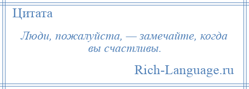 
    Люди, пожалуйста, — замечайте, когда вы счастливы.