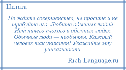 
    Не ждите совершенства, не просите и не требуйте его. Любите обычных людей. Нет ничего плохого в обычных людях. Обычные люди — необычны. Каждый человек так уникален! Уважайте эту уникальность.