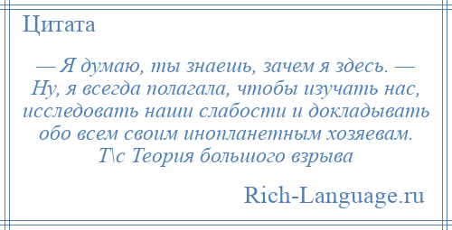 
    — Я думаю, ты знаешь, зачем я здесь. — Ну, я всегда полагала, чтобы изучать нас, исследовать наши слабости и докладывать обо всем своим инопланетным хозяевам. Т\с Теория большого взрыва