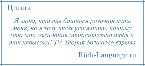 
    Я знаю, что ты боишься разочаровать меня, но я хочу тебя успокоить, потому что мои ожидания относительно тебя и так невысоки! Т\с Теория большого взрыва