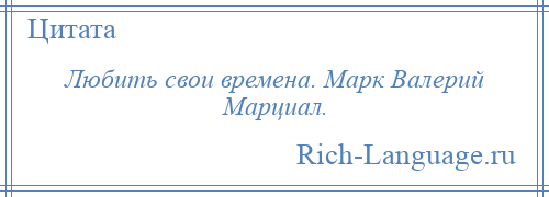 
    Любить свои времена. Марк Валерий Марциал.