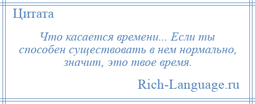
    Что касается времени... Если ты способен существовать в нем нормально, значит, это твое время.